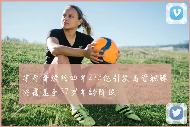 字母哥续约四年275亿引发高管犹豫将覆盖至37岁年龄阶段