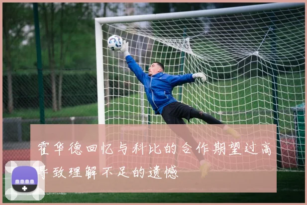 霍华德回忆与科比的合作期望过高导致理解不足的遗憾