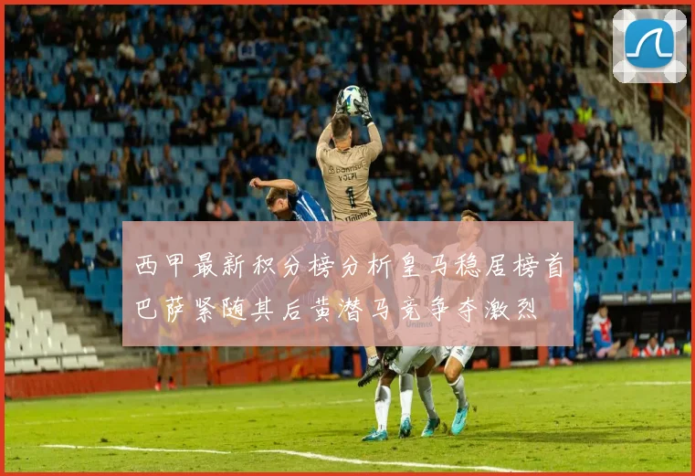 西甲最新积分榜分析皇马稳居榜首巴萨紧随其后黄潜马竞争夺激烈