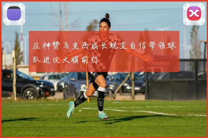 庄神赞马克西成长蜕变自信带领球队进攻大旗前行