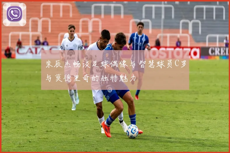 朱辰杰畅谈足球偶像与智慧球员C罗与莫德里奇的独特魅力