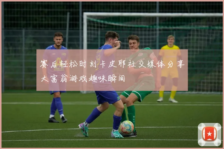 赛后轻松时刻卡皮耶社交媒体分享大富翁游戏趣味瞬间