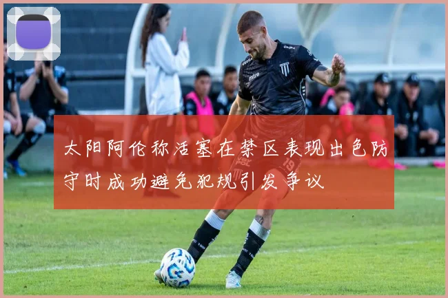 太阳阿伦称活塞在禁区表现出色防守时成功避免犯规引发争议