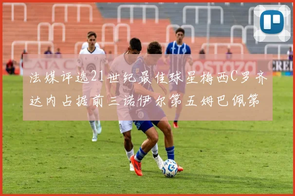 法媒评选21世纪最佳球星梅西C罗齐达内占据前三诺伊尔第五姆巴佩第十八