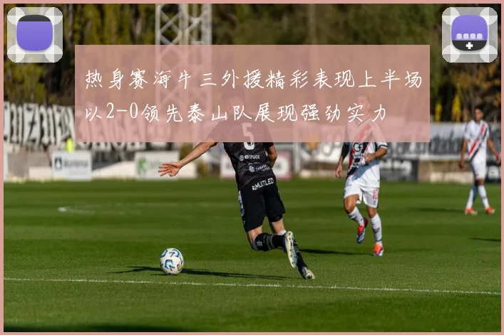 热身赛海牛三外援精彩表现上半场以2-0领先泰山队展现强劲实力
