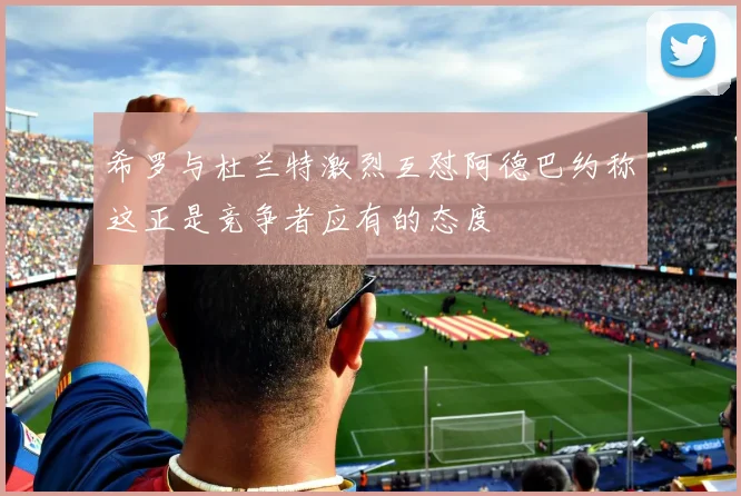 希罗与杜兰特激烈互怼阿德巴约称这正是竞争者应有的态度