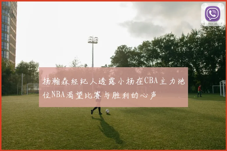 杨瀚森经纪人透露小杨在CBA主力地位NBA渴望比赛与胜利的心声