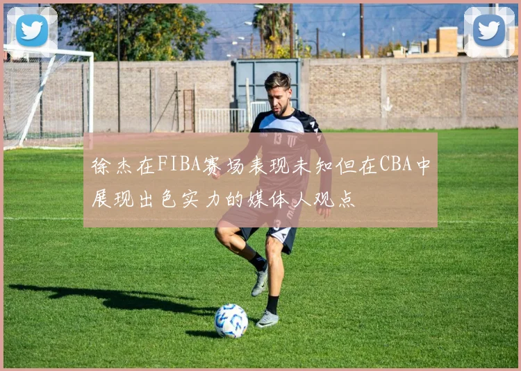 徐杰在FIBA赛场表现未知但在CBA中展现出色实力的媒体人观点