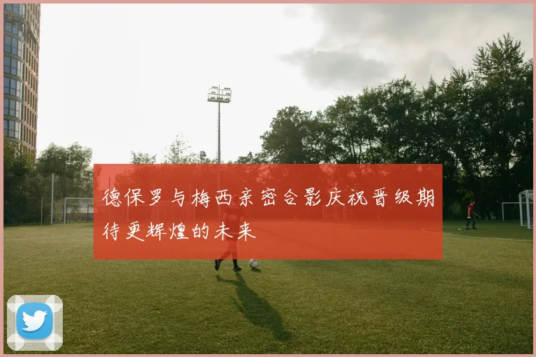 德保罗与梅西亲密合影庆祝晋级期待更辉煌的未来