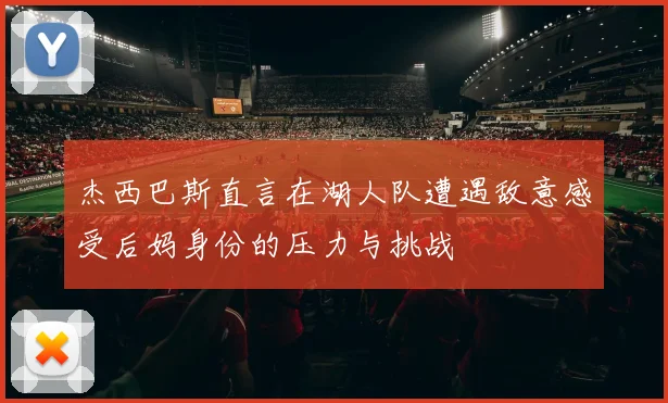 杰西巴斯直言在湖人队遭遇敌意感受后妈身份的压力与挑战