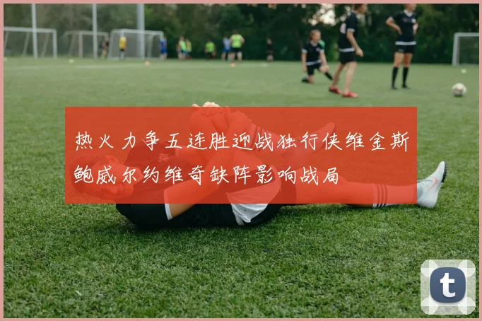 热火力争五连胜迎战独行侠维金斯鲍威尔约维奇缺阵影响战局