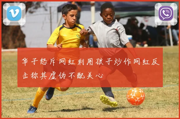 华子怒斥网红利用孩子炒作网红反击称其虚伪不配关心