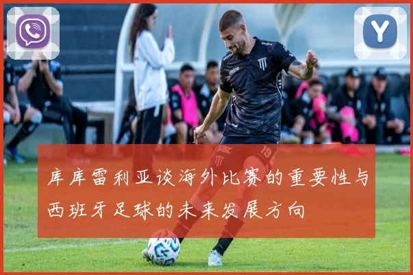 库库雷利亚谈海外比赛的重要性与西班牙足球的未来发展方向