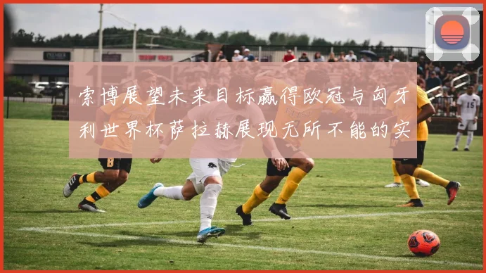 索博展望未来目标赢得欧冠与匈牙利世界杯萨拉赫展现无所不能的实力