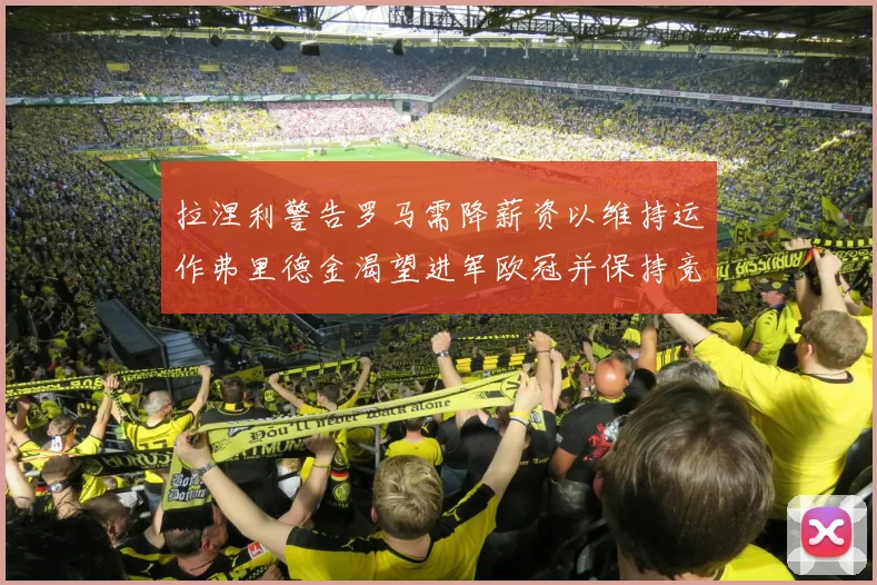 拉涅利警告罗马需降薪资以维持运作弗里德金渴望进军欧冠并保持竞争力